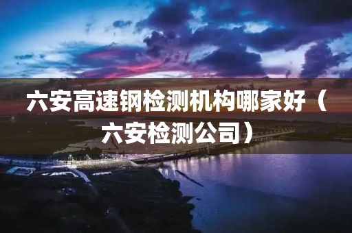 六安高速钢检测机构哪家好（六安检测公司）