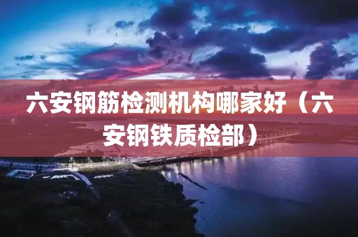 六安钢筋检测机构哪家好（六安钢铁质检部）