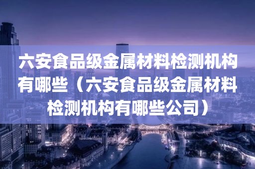 六安食品级金属材料检测机构有哪些（六安食品级金属材料检测机构有哪些公司）