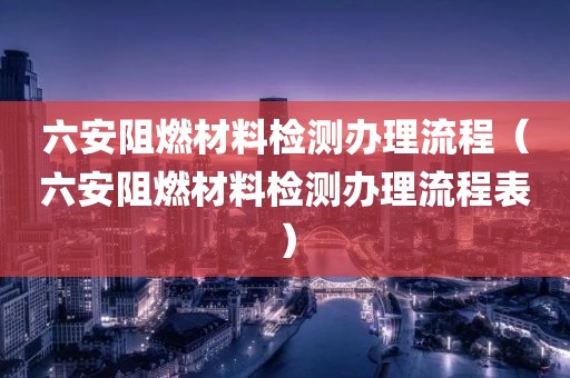 六安阻燃材料检测办理流程（六安阻燃材料检测办理流程表）