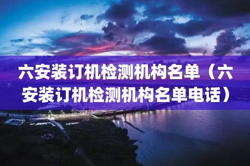 六安装订机检测机构名单（六安装订机检测机构名单电话）