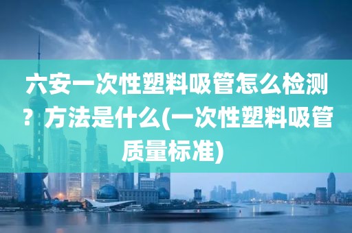 六安一次性塑料吸管怎么检测？方法是什么(一次性塑料吸管质量标准) 