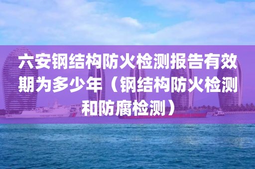 六安钢结构防火检测报告有效期为多少年（钢结构防火检测和防腐检测）