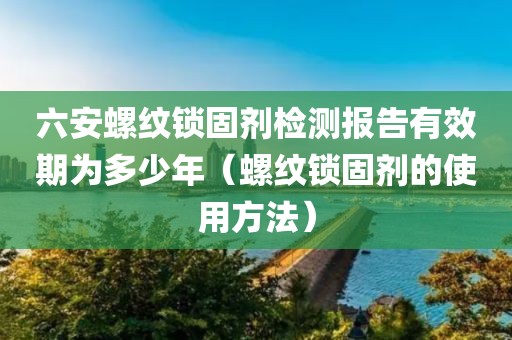 六安螺纹锁固剂检测报告有效期为多少年（螺纹锁固剂的使用方法）