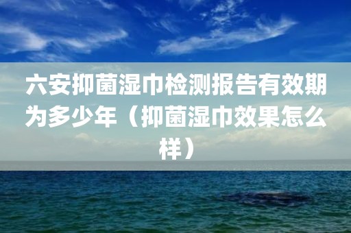 六安抑菌湿巾检测报告有效期为多少年（抑菌湿巾效果怎么样）